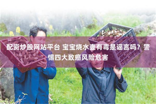 配资炒股网站平台 宝宝烧水壶有毒是谣言吗？警惕四大致癌风险危害