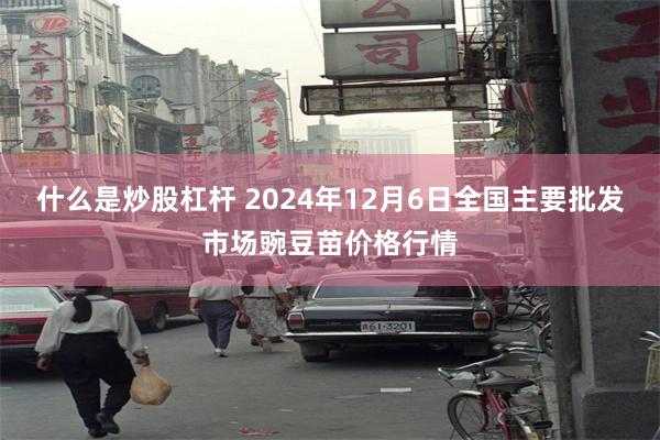 什么是炒股杠杆 2024年12月6日全国主要批发市场豌豆苗价格行情