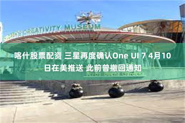 喀什股票配资 三星再度确认One UI 7 4月10日在美推送 此前曾撤回通知