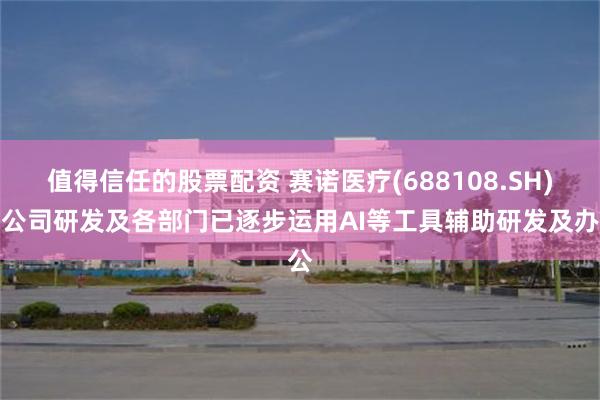 值得信任的股票配资 赛诺医疗(688108.SH)：公司研发及各部门已逐步运用AI等工具辅助研发及办公