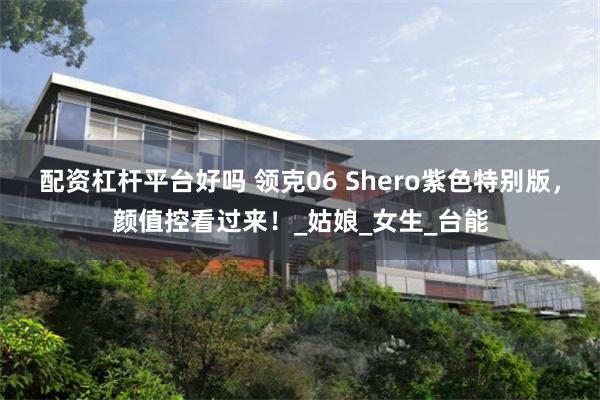 配资杠杆平台好吗 领克06 Shero紫色特别版，颜值控看过来！_姑娘_女生_台能
