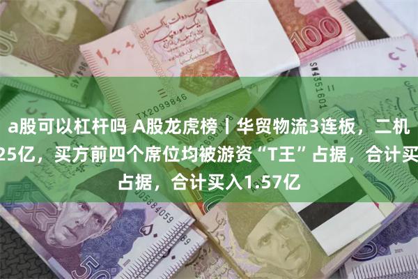 a股可以杠杆吗 A股龙虎榜丨华贸物流3连板，二机构卖出1.25亿，买方前四个席位均被游资“T王”占据，合计买入1.57亿