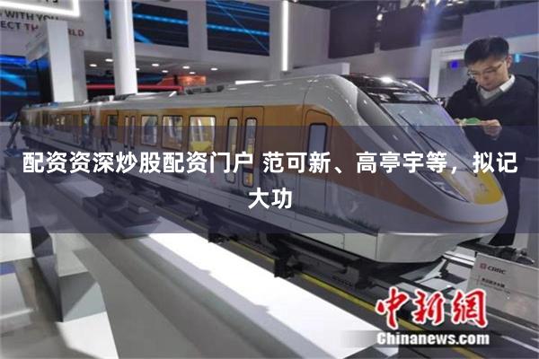 配资资深炒股配资门户 范可新、高亭宇等，拟记大功