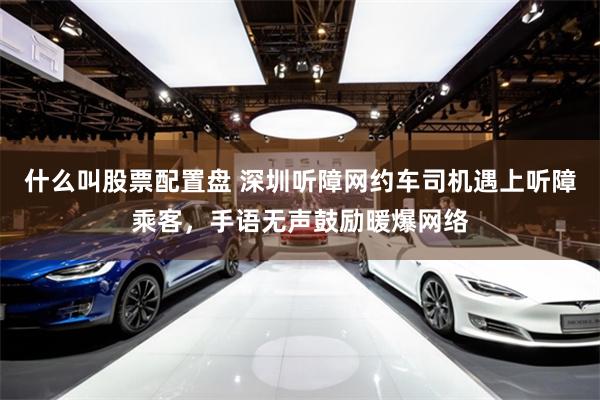 什么叫股票配置盘 深圳听障网约车司机遇上听障乘客，手语无声鼓励暖爆网络