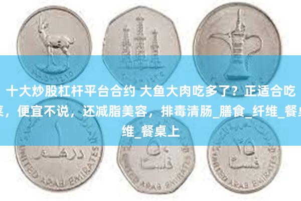 十大炒股杠杆平台合约 大鱼大肉吃多了？正适合吃这菜，便宜不说，还减脂美容，排毒清肠_膳食_纤维_餐桌上