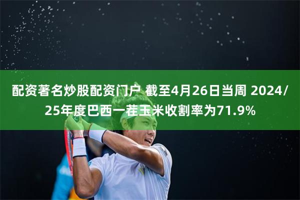 配资著名炒股配资门户 截至4月26日当周 2024/25年度巴西一茬玉米收割率为71.9%