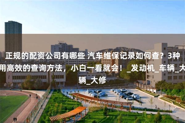 正规的配资公司有哪些 汽车维保记录如何查？3种实用高效的查询方法，小白一看就会！_发动机_车辆_大修