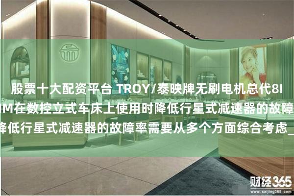 股票十大配资平台 TROY/泰映牌无刷电机总代8I25PU-2E 6B040P-2NM在数控立式车床上使用时降低行星式减速器的故障率需要从多个方面综合考虑_润滑_加工