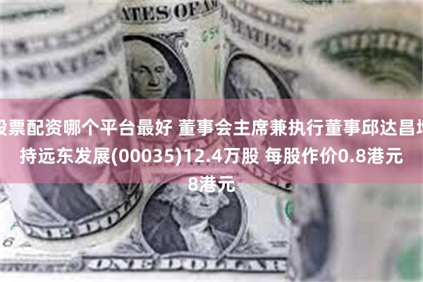 股票配资哪个平台最好 董事会主席兼执行董事邱达昌增持远东发展(00035)12.4万股 每股作价0.8港元