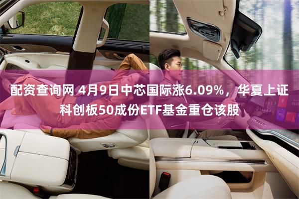 配资查询网 4月9日中芯国际涨6.09%，华夏上证科创板50成份ETF基金重仓该股