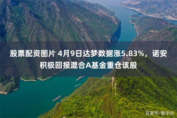 股票配资图片 4月9日达梦数据涨5.83%，诺安积极回报混合A基金重仓该股