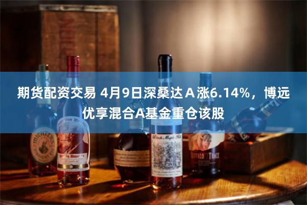 期货配资交易 4月9日深桑达Ａ涨6.14%，博远优享混合A基金重仓该股