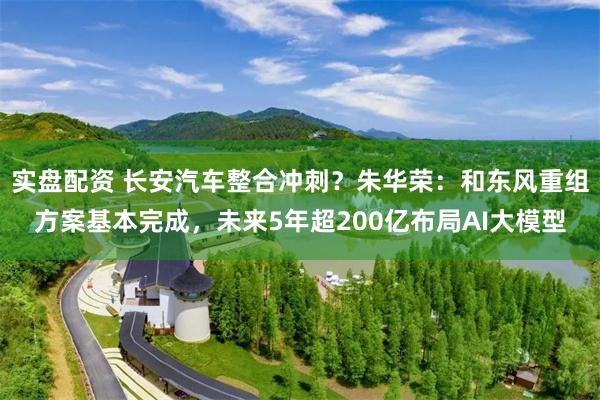 实盘配资 长安汽车整合冲刺？朱华荣：和东风重组方案基本完成，未来5年超200亿布局AI大模型