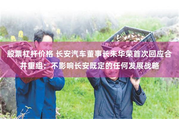 股票杠杆价格 长安汽车董事长朱华荣首次回应合并重组：不影响长安既定的任何发展战略