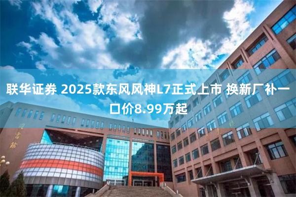 联华证券 2025款东风风神L7正式上市 换新厂补一口价8.99万起