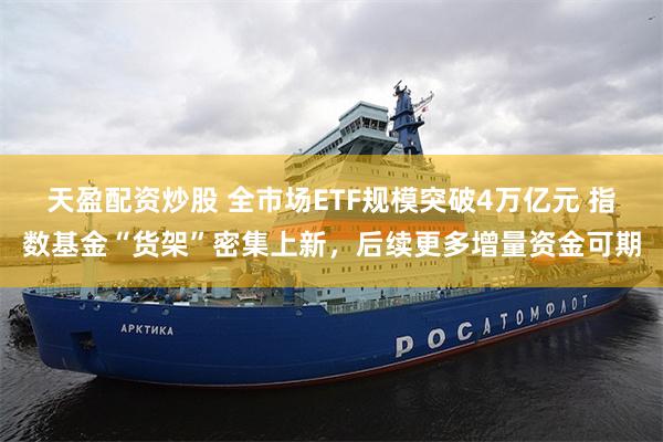 天盈配资炒股 全市场ETF规模突破4万亿元 指数基金“货架”密集上新，后续更多增量资金可期
