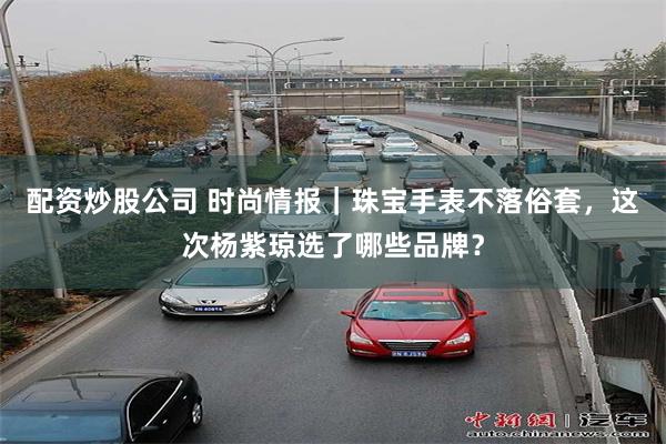 配资炒股公司 时尚情报｜珠宝手表不落俗套，这次杨紫琼选了哪些品牌？