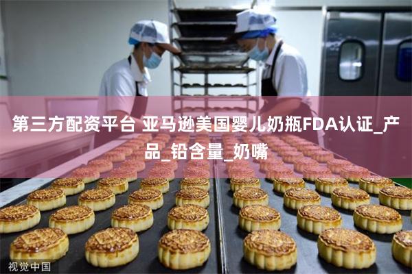 第三方配资平台 亚马逊美国婴儿奶瓶FDA认证_产品_铅含量_奶嘴