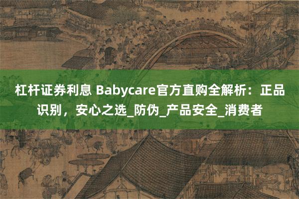 杠杆证券利息 Babycare官方直购全解析：正品识别，安心之选_防伪_产品安全_消费者