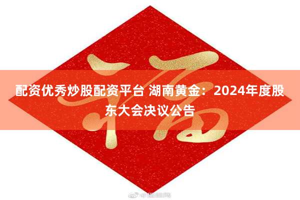 配资优秀炒股配资平台 湖南黄金：2024年度股东大会决议公告