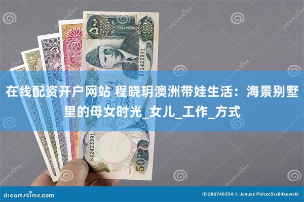 在线配资开户网站 程晓玥澳洲带娃生活：海景别墅里的母女时光_女儿_工作_方式