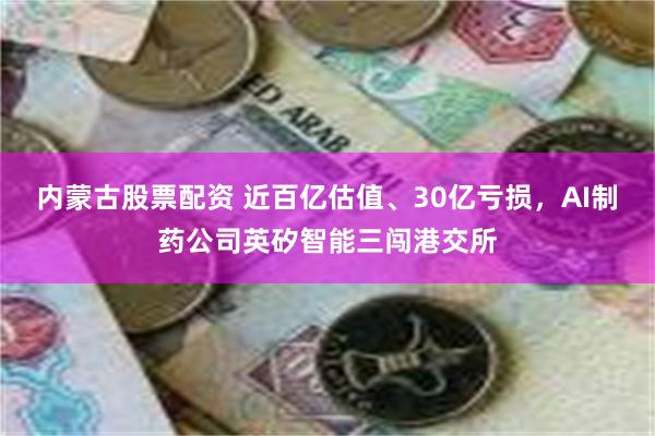 内蒙古股票配资 近百亿估值、30亿亏损，AI制药公司英矽智能三闯港交所