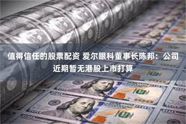 值得信任的股票配资 爱尔眼科董事长陈邦：公司近期暂无港股上市打算