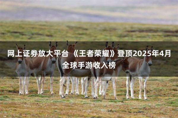 网上证劵放大平台 《王者荣耀》登顶2025年4月全球手游收入榜