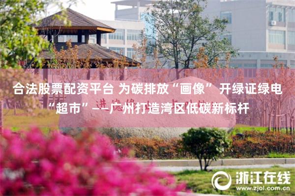 合法股票配资平台 为碳排放“画像” 开绿证绿电“超市”——广州打造湾区低碳新标杆