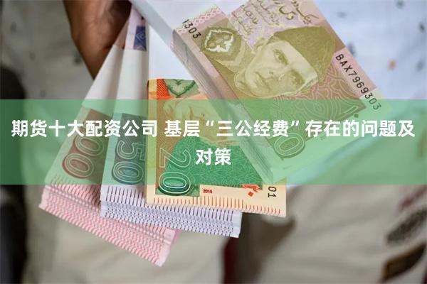 期货十大配资公司 基层“三公经费”存在的问题及对策