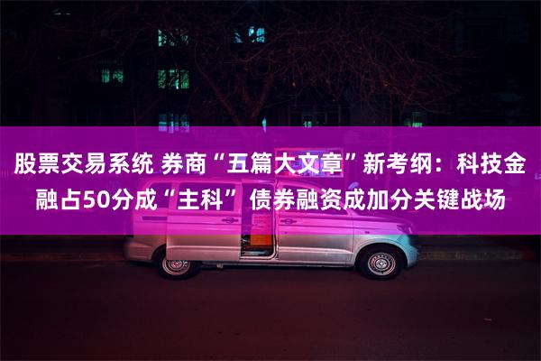 股票交易系统 券商“五篇大文章”新考纲：科技金融占50分成“主科” 债券融资成加分关键战场