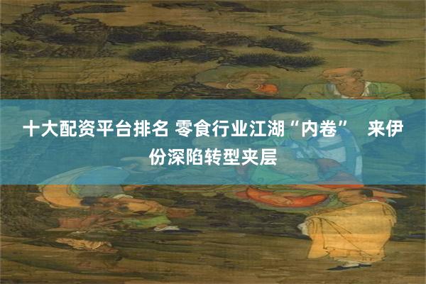 十大配资平台排名 零食行业江湖“内卷”   来伊份深陷转型夹层