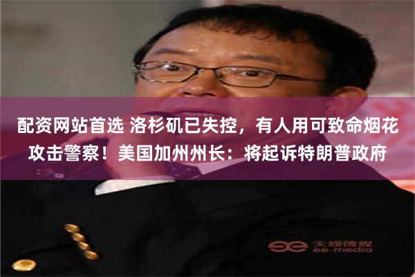 配资网站首选 洛杉矶已失控，有人用可致命烟花攻击警察！美国加州州长：将起诉特朗普政府