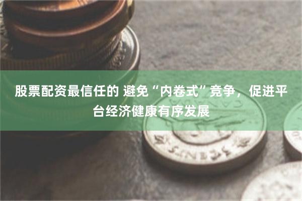 股票配资最信任的 避免“内卷式”竞争，促进平台经济健康有序发展