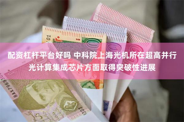 配资杠杆平台好吗 中科院上海光机所在超高并行光计算集成芯片方面取得突破性进展