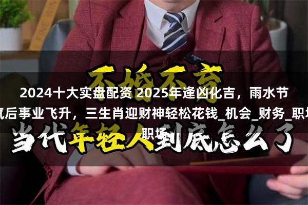 2024十大实盘配资 2025年逢凶化吉，雨水节气后事业飞升，三生肖迎财神轻松花钱_机会_财务_职场