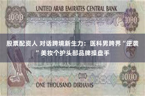 股票配资人 对话跨境新生力：医科男跨界“逆袭”美妆个护头部品牌操盘手