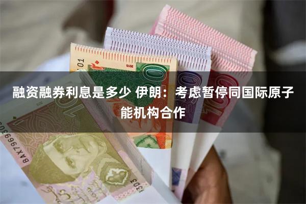 融资融券利息是多少 伊朗：考虑暂停同国际原子能机构合作