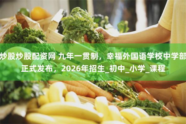 炒股炒股配资网 九年一贯制，幸福外国语学校中学部正式发布，2026年招生_初中_小学_课程