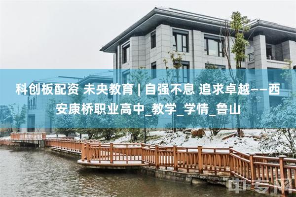 科创板配资 未央教育 | 自强不息 追求卓越——西安康桥职业高中_教学_学情_鲁山
