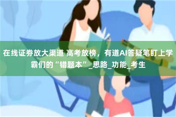 在线证劵放大渠道 高考放榜，有道AI答疑笔盯上学霸们的“错题本”_思路_功能_考生