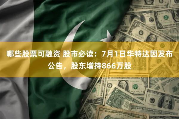哪些股票可融资 股市必读：7月1日华特达因发布公告，股东增持866万股