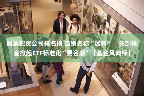 股票配资公司排名榜 告别名称“迷雾”    头部基金掀起ETF标准化“更名潮”【基金风向标】