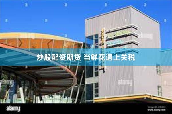 炒股配资期货 当鲜花遇上关税
