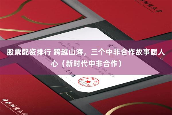 股票配资排行 跨越山海，三个中非合作故事暖人心（新时代中非合作）