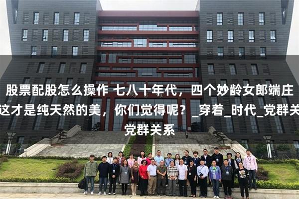 股票配股怎么操作 七八十年代，四个妙龄女郎端庄、这才是纯天然的美，你们觉得呢？_穿着_时代_党群关系
